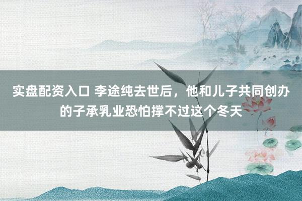 实盘配资入口 李途纯去世后，他和儿子共同创办的子承乳业恐怕撑不过这个冬天