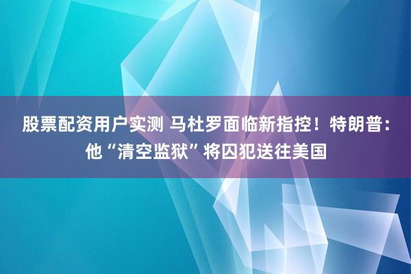 股票配资用户实测 马杜罗面临新指控！特朗普：他“清空监狱”将囚犯送往美国