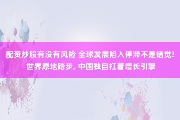 配资炒股有没有风险 全球发展陷入停滞不是错觉! 世界原地踏步, 中国独自扛着增长引擎
