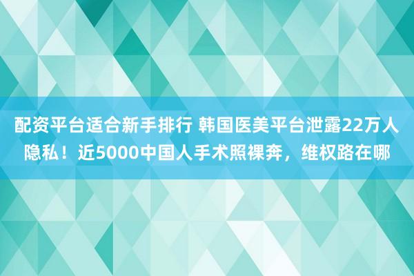 配资平台适合新手排行 韩国医美平台泄露22万人隐私！近5000中国人手术照裸奔，维权路在哪