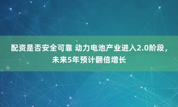 配资是否安全可靠 动力电池产业进入2.0阶段，未来5年预计翻倍增长