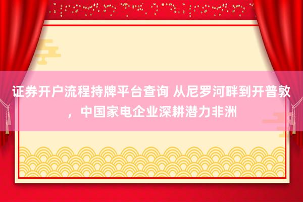 证券开户流程持牌平台查询 从尼罗河畔到开普敦，中国家电企业深耕潜力非洲