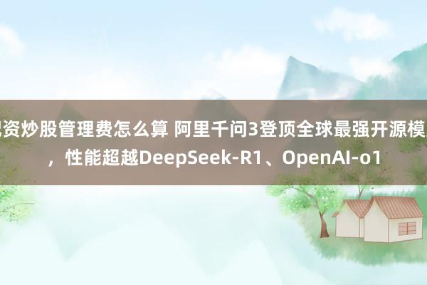 配资炒股管理费怎么算 阿里千问3登顶全球最强开源模型，性能超越DeepSeek-R1、OpenAI-o1