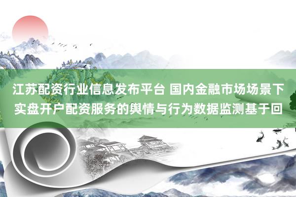 江苏配资行业信息发布平台 国内金融市场场景下实盘开户配资服务的舆情与行为数据监测基于回
