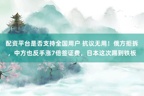配资平台是否支持全国用户 抗议无用！俄方拒拆，中方也反手涨7倍签证费，日本这次踢到铁板