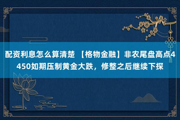 配资利息怎么算清楚 【格物金融】非农尾盘高点4450如期压制黄金大跌，修整之后继续下探