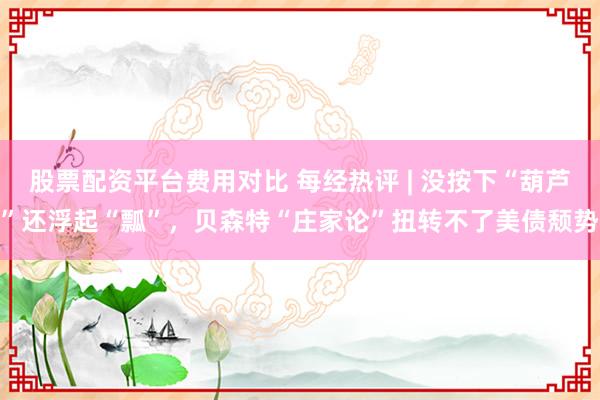 股票配资平台费用对比 每经热评 | 没按下“葫芦”还浮起“瓢”，贝森特“庄家论”扭转不了美债颓势