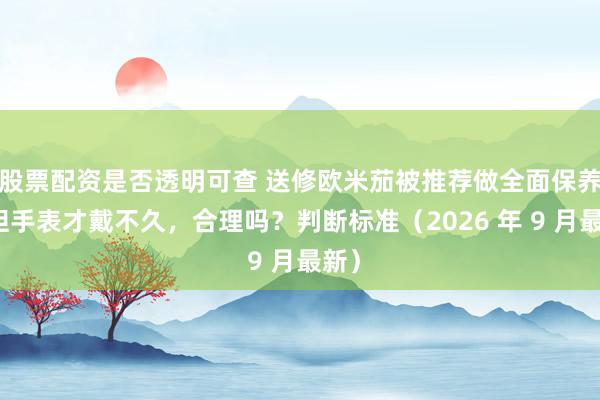 股票配资是否透明可查 送修欧米茄被推荐做全面保养，但手表才戴不久，合理吗？判断标准（2026 年 9 月最新）