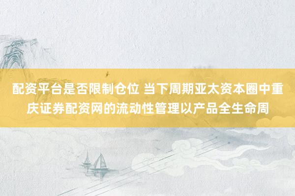 配资平台是否限制仓位 当下周期亚太资本圈中重庆证券配资网的流动性管理以产品全生命周