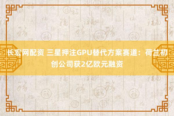 长宏网配资 三星押注GPU替代方案赛道：荷兰初创公司获2亿欧元融资