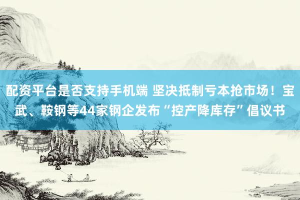 配资平台是否支持手机端 坚决抵制亏本抢市场！宝武、鞍钢等44家钢企发布“控产降库存”倡议书