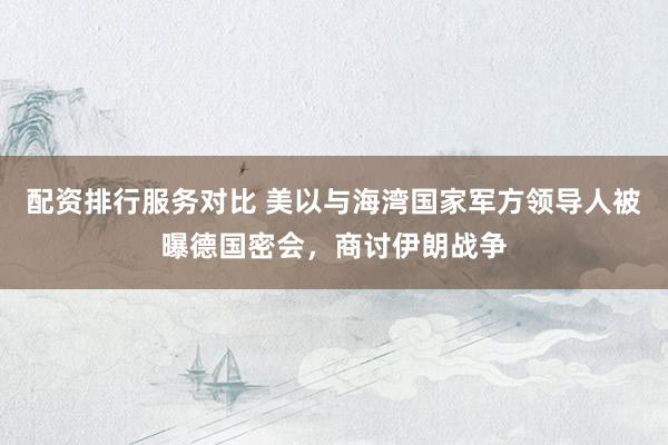 配资排行服务对比 美以与海湾国家军方领导人被曝德国密会，商讨伊朗战争