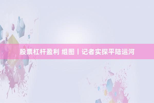 股票杠杆盈利 组图丨记者实探平陆运河