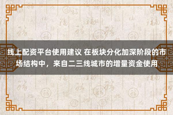 线上配资平台使用建议 在板块分化加深阶段的市场结构中，来自二三线城市的增量资金使用