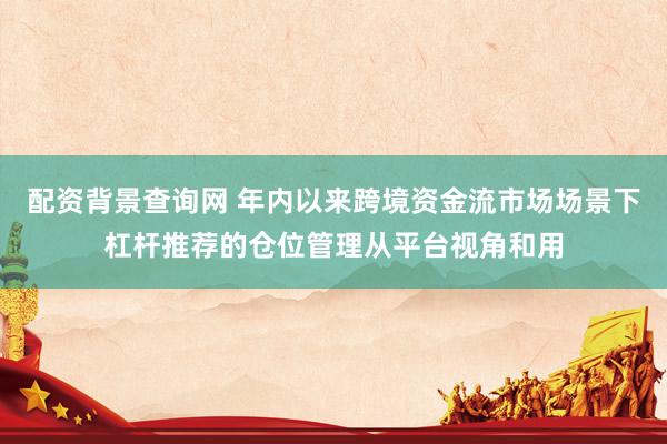 配资背景查询网 年内以来跨境资金流市场场景下杠杆推荐的仓位管理从平台视角和用