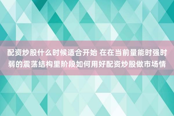 配资炒股什么时候适合开始 在在当前量能时强时弱的震荡结构里阶段如何用好配资炒股做市场情