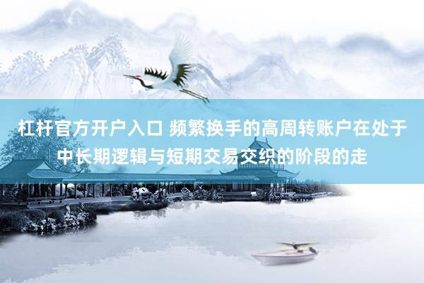 杠杆官方开户入口 频繁换手的高周转账户在处于中长期逻辑与短期交易交织的阶段的走