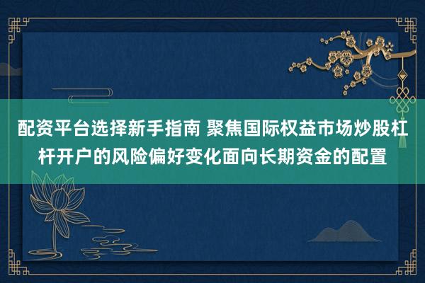 配资平台选择新手指南 聚焦国际权益市场炒股杠杆开户的风险偏好变化面向长期资金的配置