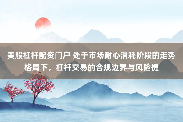 美股杠杆配资门户 处于市场耐心消耗阶段的走势格局下，杠杆交易的合规边界与风险提