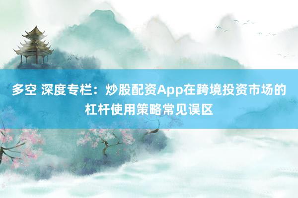 多空 深度专栏：炒股配资App在跨境投资市场的杠杆使用策略常见误区