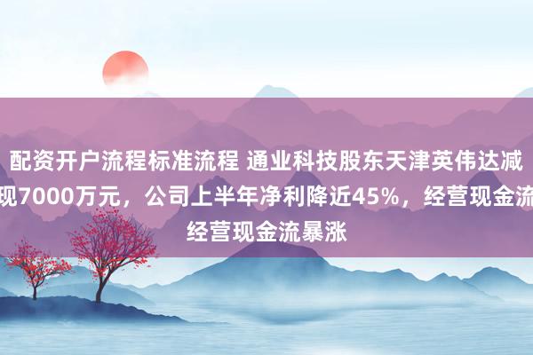 配资开户流程标准流程 通业科技股东天津英伟达减持套现7000万元，公司上半年净利降近45%，经营现金流暴涨