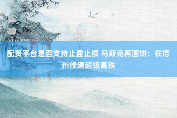 配资平台是否支持止盈止损 马斯克再画饼：在德州修建超级高铁