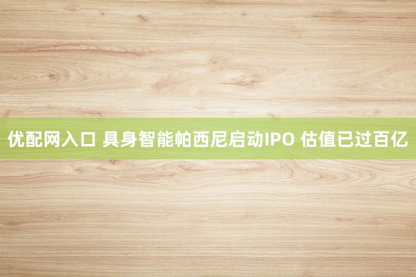 优配网入口 具身智能帕西尼启动IPO 估值已过百亿