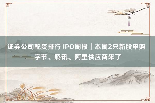 证券公司配资排行 IPO周报｜本周2只新股申购 字节、腾讯、阿里供应商来了