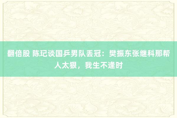 翻倍股 陈玘谈国乒男队丢冠：樊振东张继科那帮人太狠，我生不逢时