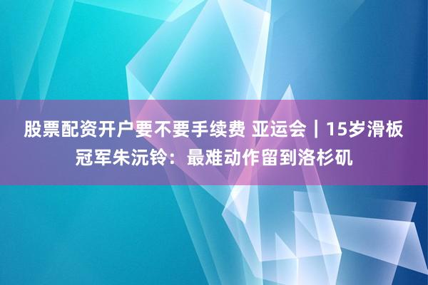 股票配资开户要不要手续费 亚运会｜15岁滑板冠军朱沅铃：最难动作留到洛杉矶