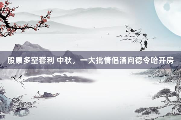 股票多空套利 中秋，一大批情侣涌向德令哈开房