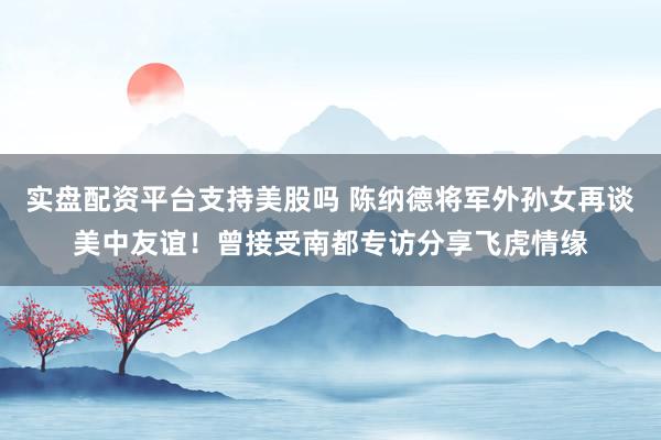 实盘配资平台支持美股吗 陈纳德将军外孙女再谈美中友谊！曾接受南都专访分享飞虎情缘