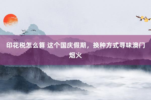 印花税怎么算 这个国庆假期，换种方式寻味澳门烟火