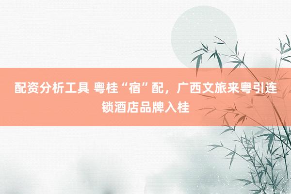 配资分析工具 粤桂“宿”配，广西文旅来粤引连锁酒店品牌入桂