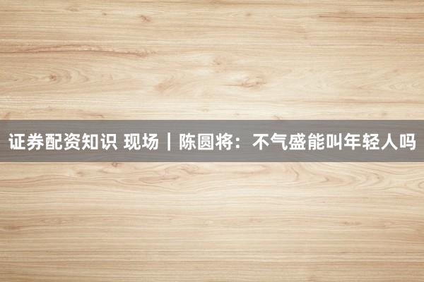 证券配资知识 现场｜陈圆将：不气盛能叫年轻人吗