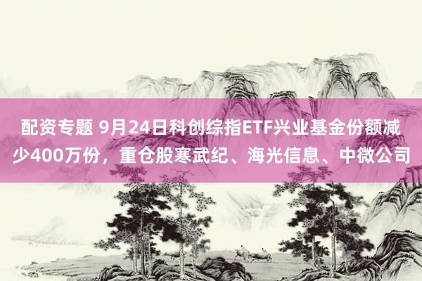 配资专题 9月24日科创综指ETF兴业基金份额减少400万份，重仓股寒武纪、海光信息、中微公司