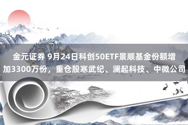 金元证券 9月24日科创50ETF景顺基金份额增加3300万份，重仓股寒武纪、澜起科技、中微公司
