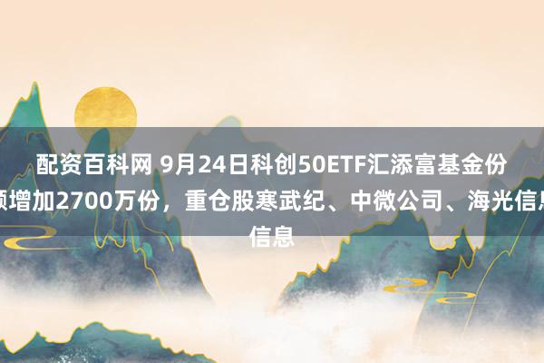 配资百科网 9月24日科创50ETF汇添富基金份额增加2700万份，重仓股寒武纪、中微公司、海光信息