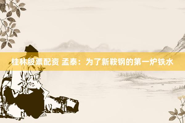 桂林股票配资 孟泰:为了新鞍钢的第一炉铁水