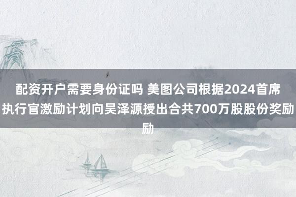 配资开户需要身份证吗 美图公司根据2024首席执行官激励计划向吴泽源授出合共700万股股份奖励