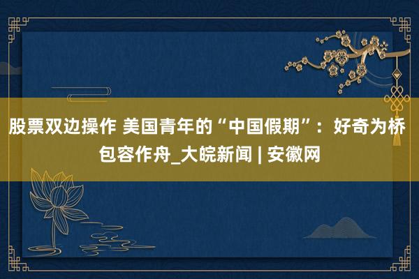 股票双边操作 美国青年的“中国假期”：好奇为桥 包容作舟_大皖新闻 | 安徽网