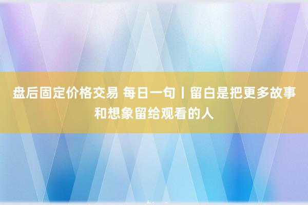 盘后固定价格交易 每日一句丨留白是把更多故事和想象留给观看的人