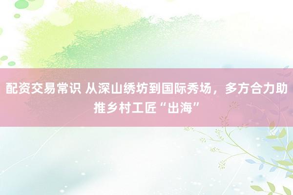 配资交易常识 从深山绣坊到国际秀场，多方合力助推乡村工匠“出海”