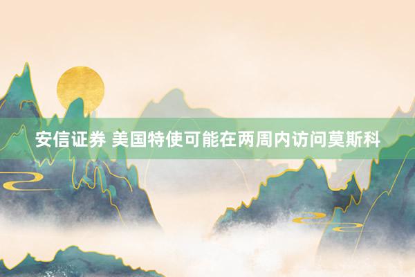 安信证券 美国特使可能在两周内访问莫斯科