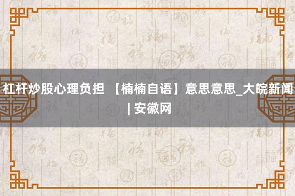 杠杆炒股心理负担 【楠楠自语】意思意思_大皖新闻 | 安徽网