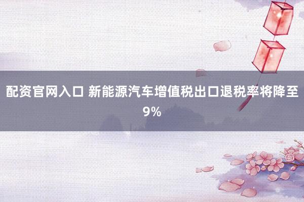 配资官网入口 新能源汽车增值税出口退税率将降至9%