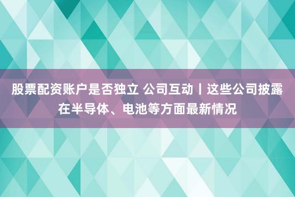 股票配资账户是否独立 公司互动丨这些公司披露在半导体、电池等方面最新情况