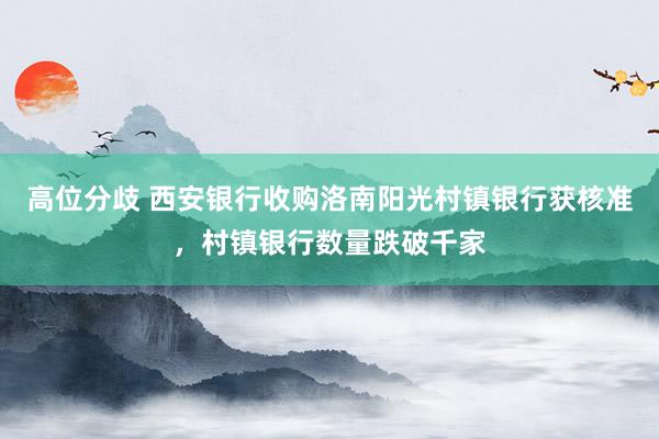 高位分歧 西安银行收购洛南阳光村镇银行获核准，村镇银行数量跌破千家