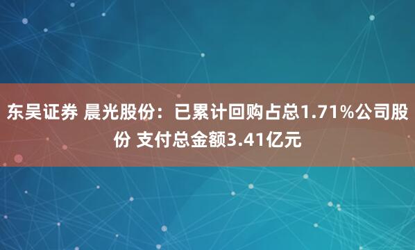 东吴证券 晨光股份：已累计回购占总1.71%公司股份 支付总金额3.41亿元