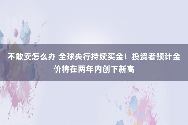不敢卖怎么办 全球央行持续买金!投资者预计金价将在两年内创下新高